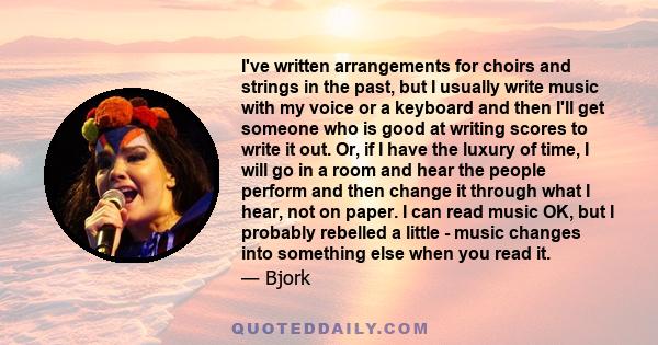 I've written arrangements for choirs and strings in the past, but I usually write music with my voice or a keyboard and then I'll get someone who is good at writing scores to write it out. Or, if I have the luxury of