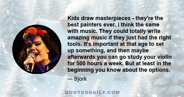 Kids draw masterpieces - they're the best painters ever. I think the same with music. They could totally write amazing music if they just had the right tools. It's important at that age to set up something, and then