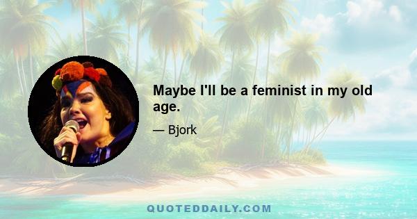 Maybe I'll be a feminist in my old age.