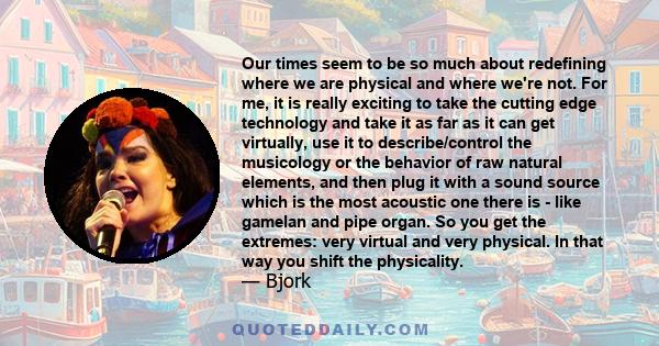 Our times seem to be so much about redefining where we are physical and where we're not. For me, it is really exciting to take the cutting edge technology and take it as far as it can get virtually, use it to