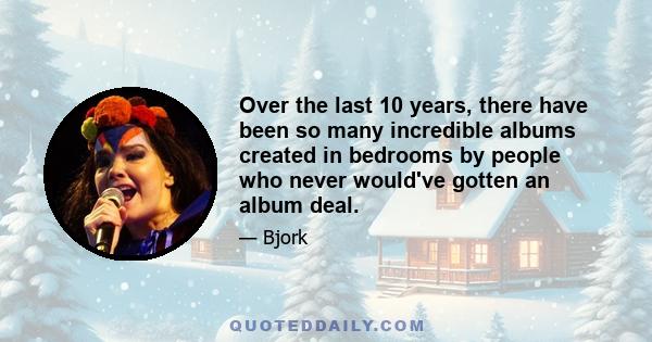 Over the last 10 years, there have been so many incredible albums created in bedrooms by people who never would've gotten an album deal. People keep thinking of professional music studios like they've always been this