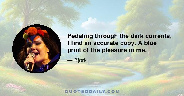 Pedaling through the dark currents, I find an accurate copy. A blue print of the pleasure in me.