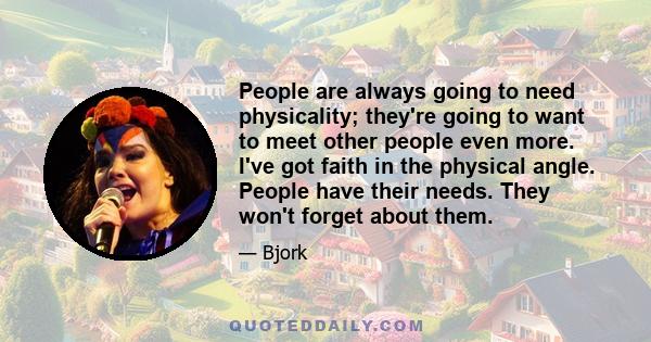 People are always going to need physicality; they're going to want to meet other people even more. I've got faith in the physical angle. People have their needs. They won't forget about them.