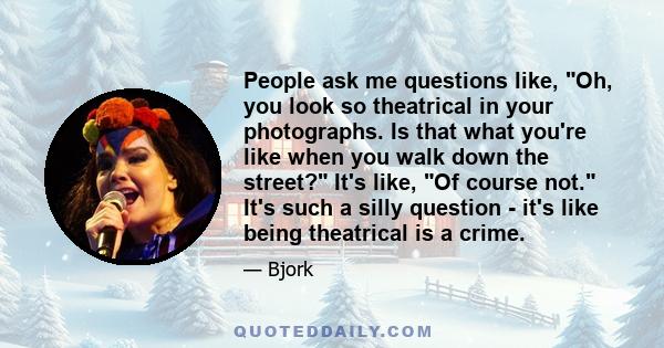 People ask me questions like, Oh, you look so theatrical in your photographs. Is that what you're like when you walk down the street? It's like, Of course not. It's such a silly question - it's like being theatrical is