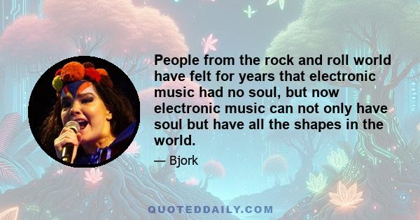 People from the rock and roll world have felt for years that electronic music had no soul, but now electronic music can not only have soul but have all the shapes in the world.