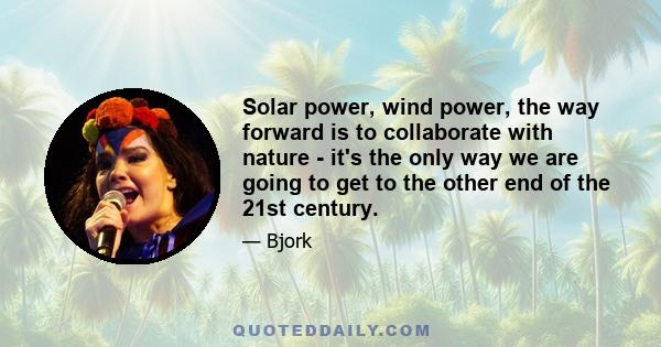 Solar power, wind power, the way forward is to collaborate with nature - it's the only way we are going to get to the other end of the 21st century.