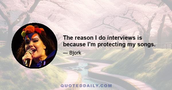 The reason I do interviews is because I'm protecting my songs.