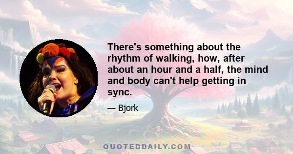 There's something about the rhythm of walking, how, after about an hour and a half, the mind and body can't help getting in sync.