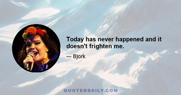 Today has never happened and it doesn't frighten me.