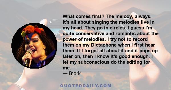 What comes first? The melody, always. It's all about singing the melodies live in my head. They go in circles. I guess I'm quite conservative and romantic about the power of melodies. I try not to record them on my