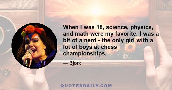 When I was 18, science, physics, and math were my favorite. I was a bit of a nerd - the only girl with a lot of boys at chess championships.