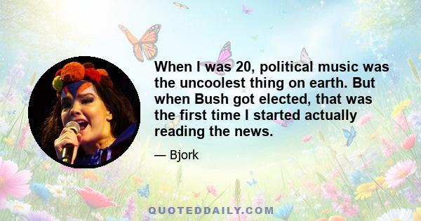 When I was 20, political music was the uncoolest thing on earth. But when Bush got elected, that was the first time I started actually reading the news.