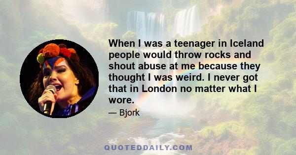 When I was a teenager in Iceland people would throw rocks and shout abuse at me because they thought I was weird. I never got that in London no matter what I wore.