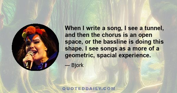 When I write a song, I see a tunnel, and then the chorus is an open space, or the bassline is doing this shape. I see songs as a more of a geometric, spacial experience.