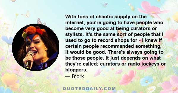 With tons of chaotic supply on the internet, you're going to have people who become very good at being curators or stylists. It's the same sort of people that I used to go to record shops for - I knew if certain people