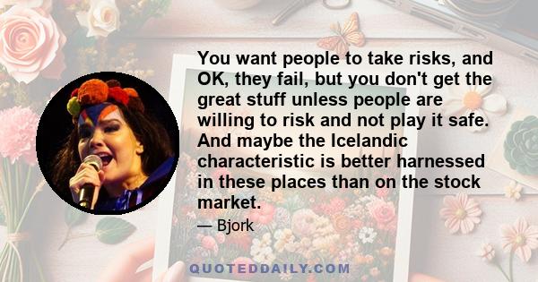 You want people to take risks, and OK, they fail, but you don't get the great stuff unless people are willing to risk and not play it safe. And maybe the Icelandic characteristic is better harnessed in these places than 