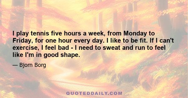 I play tennis five hours a week, from Monday to Friday, for one hour every day. I like to be fit. If I can't exercise, I feel bad - I need to sweat and run to feel like I'm in good shape.