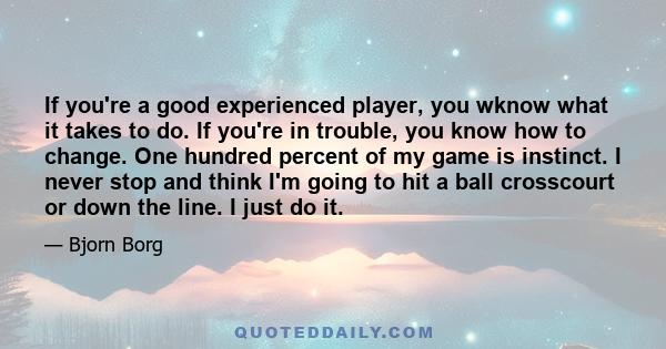 If you're a good experienced player, you wknow what it takes to do. If you're in trouble, you know how to change. One hundred percent of my game is instinct. I never stop and think I'm going to hit a ball crosscourt or