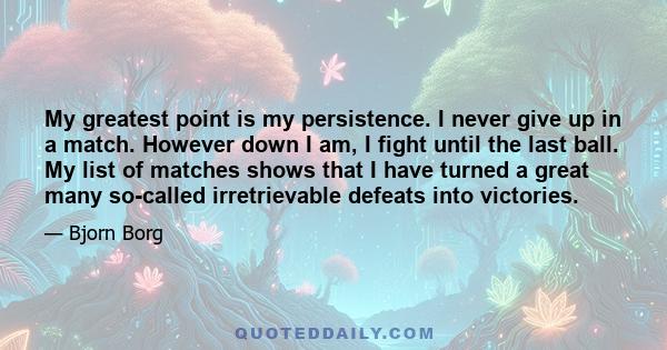 My greatest point is my persistence. I never give up in a match. However down I am, I fight until the last ball. My list of matches shows that I have turned a great many so-called irretrievable defeats into victories.