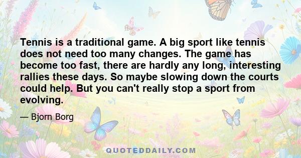 Tennis is a traditional game. A big sport like tennis does not need too many changes. The game has become too fast, there are hardly any long, interesting rallies these days. So maybe slowing down the courts could help. 