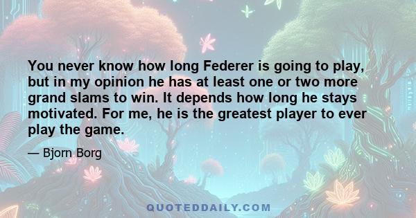 You never know how long Federer is going to play, but in my opinion he has at least one or two more grand slams to win. It depends how long he stays motivated. For me, he is the greatest player to ever play the game.