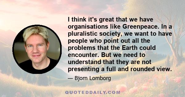 I think it's great that we have organisations like Greenpeace. In a pluralistic society, we want to have people who point out all the problems that the Earth could encounter. But we need to understand that they are not