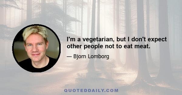 I'm a vegetarian, but I don't expect other people not to eat meat.