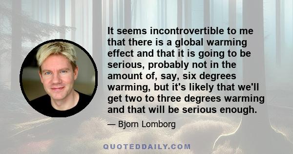 It seems incontrovertible to me that there is a global warming effect and that it is going to be serious, probably not in the amount of, say, six degrees warming, but it's likely that we'll get two to three degrees