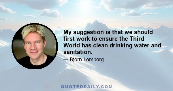 My suggestion is that we should first work to ensure the Third World has clean drinking water and sanitation.