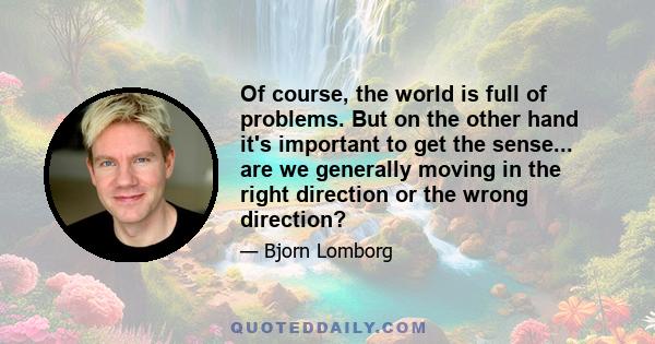 Of course, the world is full of problems. But on the other hand it's important to get the sense... are we generally moving in the right direction or the wrong direction?