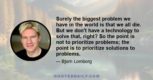 Surely the biggest problem we have in the world is that we all die. But we don't have a technology to solve that, right? So the point is not to prioritize problems; the point is to prioritize solutions to problems.