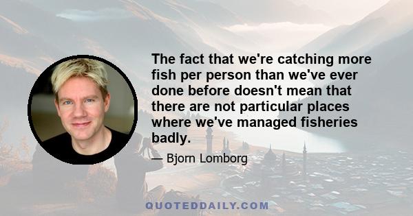 The fact that we're catching more fish per person than we've ever done before doesn't mean that there are not particular places where we've managed fisheries badly.