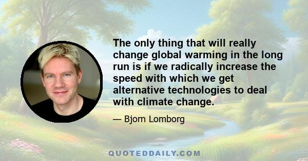 The only thing that will really change global warming in the long run is if we radically increase the speed with which we get alternative technologies to deal with climate change.