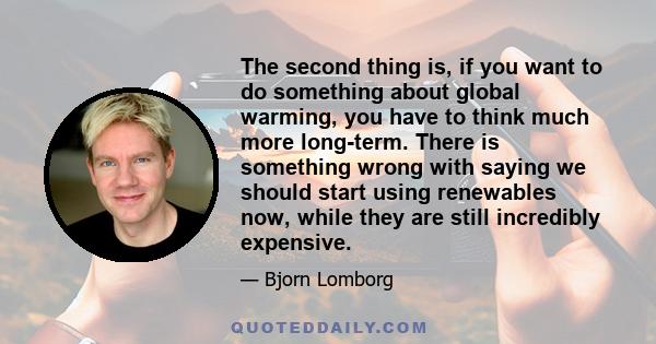 The second thing is, if you want to do something about global warming, you have to think much more long-term. There is something wrong with saying we should start using renewables now, while they are still incredibly