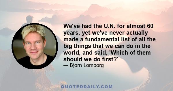 We've had the U.N. for almost 60 years, yet we've never actually made a fundamental list of all the big things that we can do in the world, and said, 'Which of them should we do first?'