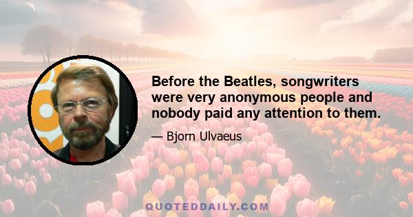 Before the Beatles, songwriters were very anonymous people and nobody paid any attention to them.