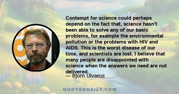 Contempt for science could perhaps depend on the fact that, science hasn't been able to solve any of our basic problems, for example the environmental pollution or the problems with HIV and AIDS. This is the worst