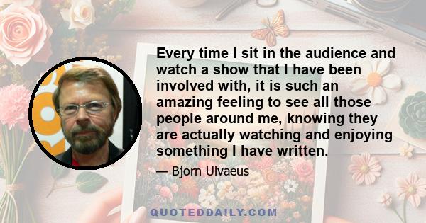 Every time I sit in the audience and watch a show that I have been involved with, it is such an amazing feeling to see all those people around me, knowing they are actually watching and enjoying something I have written.