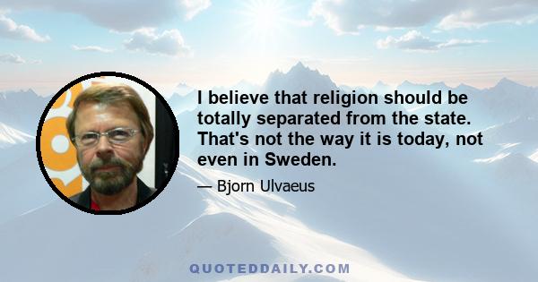 I believe that religion should be totally separated from the state. That's not the way it is today, not even in Sweden.