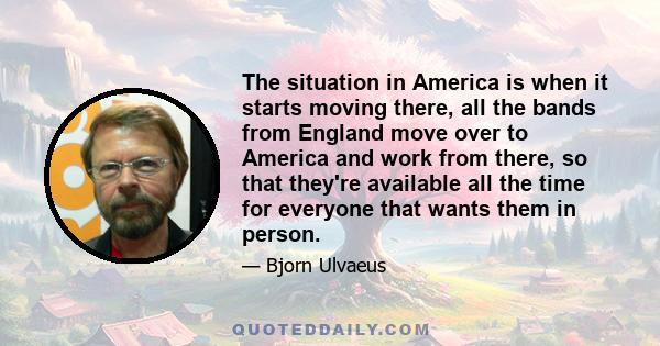 The situation in America is when it starts moving there, all the bands from England move over to America and work from there, so that they're available all the time for everyone that wants them in person.