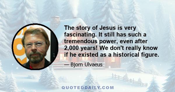 The story of Jesus is very fascinating. It still has such a tremendous power, even after 2,000 years! We don't really know if he existed as a historical figure.