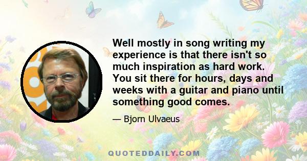 Well mostly in song writing my experience is that there isn't so much inspiration as hard work. You sit there for hours, days and weeks with a guitar and piano until something good comes.