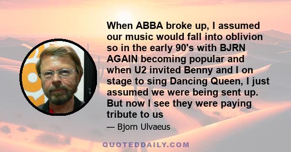 When ABBA broke up, I assumed our music would fall into oblivion so in the early 90's with BJRN AGAIN becoming popular and when U2 invited Benny and I on stage to sing Dancing Queen, I just assumed we were being sent