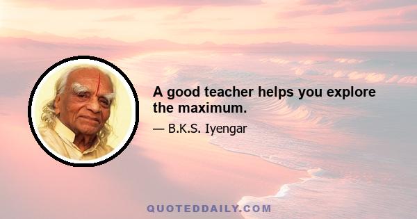 A good teacher helps you explore the maximum.