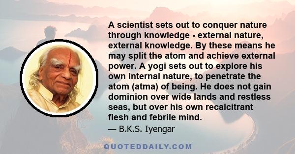 A scientist sets out to conquer nature through knowledge - external nature, external knowledge. By these means he may split the atom and achieve external power. A yogi sets out to explore his own internal nature, to