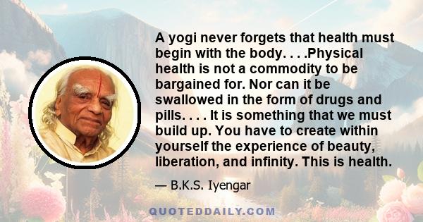 A yogi never forgets that health must begin with the body. . . .Physical health is not a commodity to be bargained for. Nor can it be swallowed in the form of drugs and pills. . . . It is something that we must build