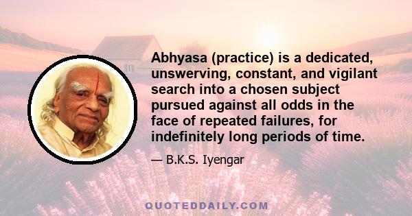 Abhyasa (practice) is a dedicated, unswerving, constant, and vigilant search into a chosen subject pursued against all odds in the face of repeated failures, for indefinitely long periods of time.