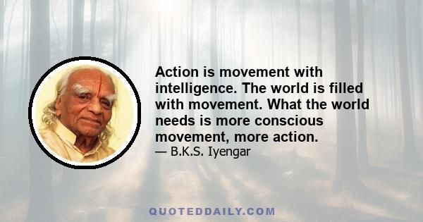 Action is movement with intelligence. The world is filled with movement. What the world needs is more conscious movement, more action.