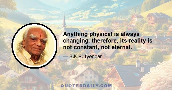 Anything physical is always changing, therefore, its reality is not constant, not eternal.