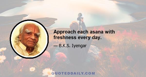 Approach each asana with freshness every day.